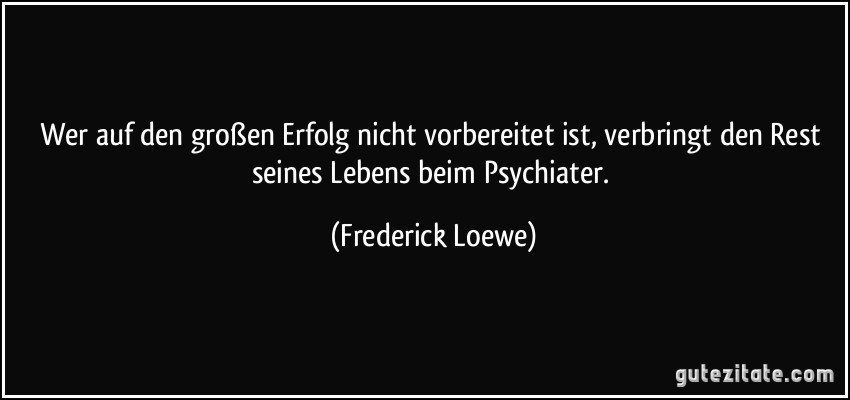 Wer auf den großen Erfolg nicht vorbereitet ist, verbringt den Rest seines Lebens beim Psychiater. (Frederick Loewe)