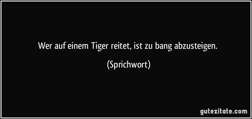 Wer auf einem Tiger reitet, ist zu bang abzusteigen. (Sprichwort)