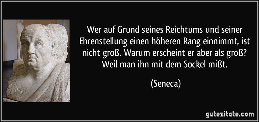 Wer auf Grund seines Reichtums und seiner Ehrenstellung einen höheren Rang einnimmt, ist nicht groß. Warum erscheint er aber als groß? Weil man ihn mit dem Sockel mißt. (Seneca)