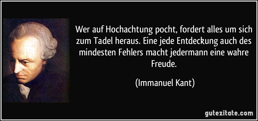 Wer auf Hochachtung pocht, fordert alles um sich zum Tadel heraus. Eine jede Entdeckung auch des mindesten Fehlers macht jedermann eine wahre Freude. (Immanuel Kant)