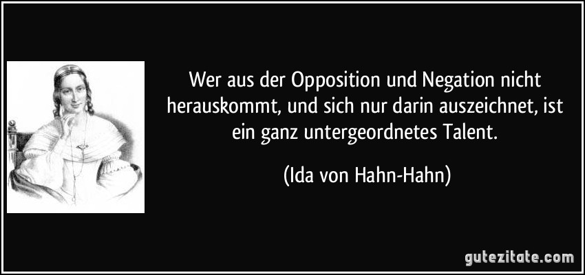 Wer aus der Opposition und Negation nicht herauskommt, und sich nur darin auszeichnet, ist ein ganz untergeordnetes Talent. (Ida von Hahn-Hahn)