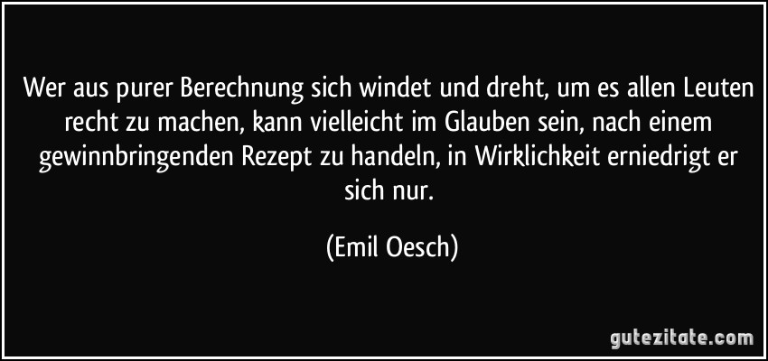 Wer aus purer Berechnung sich windet und dreht, um es allen Leuten recht zu machen, kann vielleicht im Glauben sein, nach einem gewinnbringenden Rezept zu handeln, in Wirklichkeit erniedrigt er sich nur. (Emil Oesch)