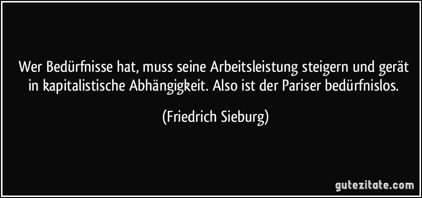 Wer Bedürfnisse hat, muss seine Arbeitsleistung steigern und gerät in kapitalistische Abhängigkeit. Also ist der Pariser bedürfnislos. (Friedrich Sieburg)