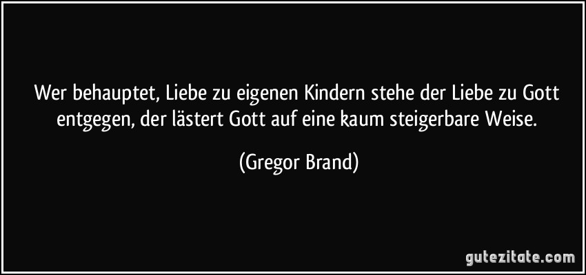 Wer behauptet, Liebe zu eigenen Kindern stehe der Liebe zu Gott entgegen, der lästert Gott auf eine kaum steigerbare Weise. (Gregor Brand)