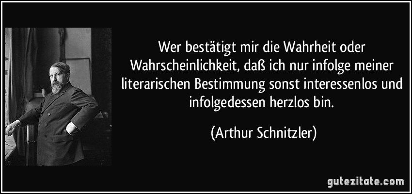 Wer bestätigt mir die Wahrheit oder Wahrscheinlichkeit, daß ich nur infolge meiner literarischen Bestimmung sonst interessenlos und infolgedessen herzlos bin. (Arthur Schnitzler)