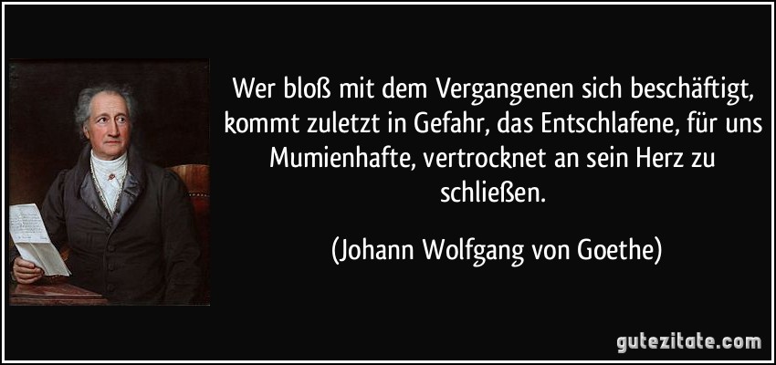 Wer bloß mit dem Vergangenen sich beschäftigt, kommt zuletzt in Gefahr, das Entschlafene, für uns Mumienhafte, vertrocknet an sein Herz zu schließen. (Johann Wolfgang von Goethe)