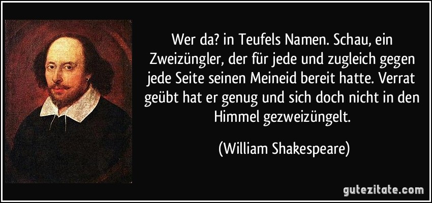 Wer da? in Teufels Namen. Schau, ein Zweizüngler, der für jede und zugleich gegen jede Seite seinen Meineid bereit hatte. Verrat geübt hat er genug und sich doch nicht in den Himmel gezweizüngelt. (William Shakespeare)