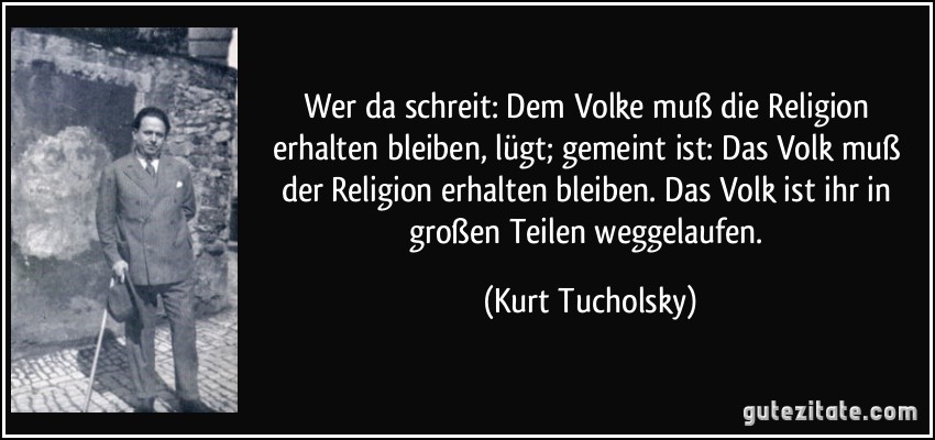 Wer da schreit: Dem Volke muß die Religion erhalten bleiben, lügt; gemeint ist: Das Volk muß der Religion erhalten bleiben. Das Volk ist ihr in großen Teilen weggelaufen. (Kurt Tucholsky)