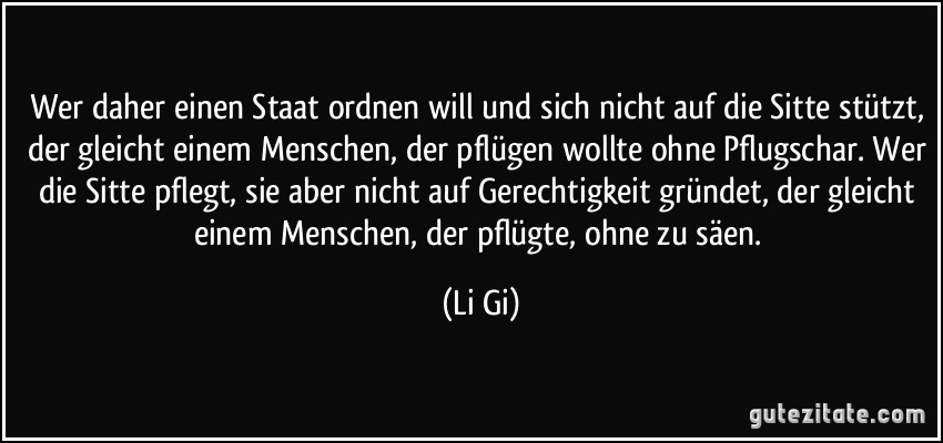 Wer daher einen Staat ordnen will und sich nicht auf die Sitte stützt, der gleicht einem Menschen, der pflügen wollte ohne Pflugschar. Wer die Sitte pflegt, sie aber nicht auf Gerechtigkeit gründet, der gleicht einem Menschen, der pflügte, ohne zu säen. (Li Gi)