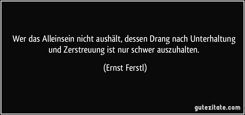 Wer das Alleinsein nicht aushält, dessen Drang nach Unterhaltung und Zerstreuung ist nur schwer auszuhalten. (Ernst Ferstl)