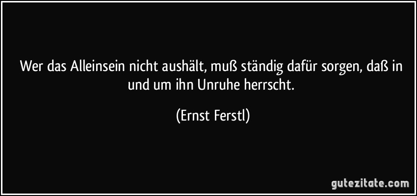 Wer das Alleinsein nicht aushält, muß ständig dafür sorgen, daß in und um ihn Unruhe herrscht. (Ernst Ferstl)