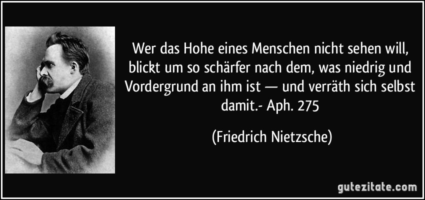 Wer das Hohe eines Menschen nicht sehen will, blickt um so schärfer nach dem, was niedrig und Vordergrund an ihm ist — und verräth sich selbst damit.- Aph. 275 (Friedrich Nietzsche)