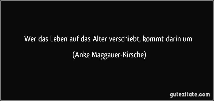 Wer das Leben auf das Alter verschiebt, kommt darin um (Anke Maggauer-Kirsche)