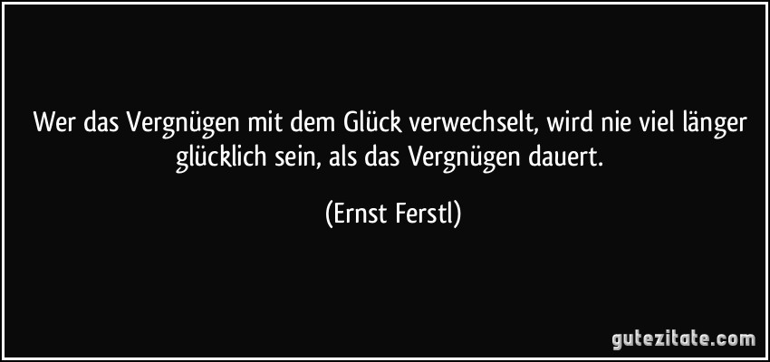 Wer das Vergnügen mit dem Glück verwechselt, wird nie viel länger glücklich sein, als das Vergnügen dauert. (Ernst Ferstl)