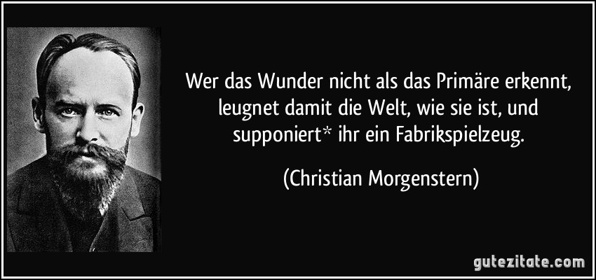 Wer das Wunder nicht als das Primäre erkennt, leugnet damit die Welt, wie sie ist, und supponiert* ihr ein Fabrikspielzeug. (Christian Morgenstern)