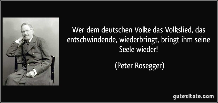 Wer dem deutschen Volke das Volkslied, das entschwindende, wiederbringt, bringt ihm seine Seele wieder! (Peter Rosegger)