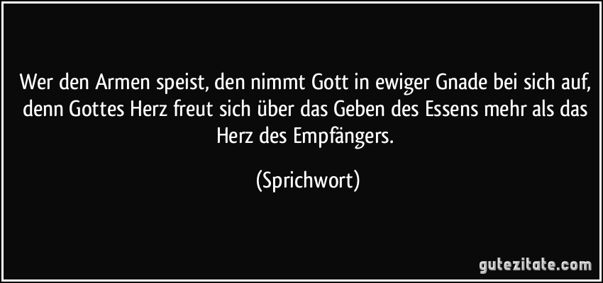 Wer den Armen speist, den nimmt Gott in ewiger Gnade bei sich auf, denn Gottes Herz freut sich über das Geben des Essens mehr als das Herz des Empfängers. (Sprichwort)