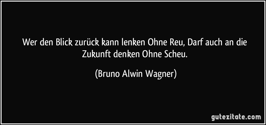 Wer den Blick zurück kann lenken Ohne Reu, Darf auch an die Zukunft denken Ohne Scheu. (Bruno Alwin Wagner)