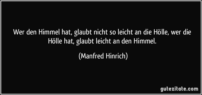 Wer den Himmel hat, glaubt nicht so leicht an die Hölle, wer die Hölle hat, glaubt leicht an den Himmel. (Manfred Hinrich)