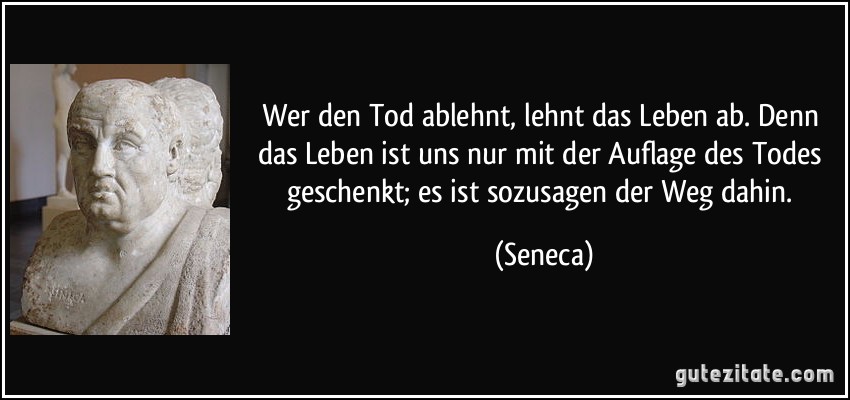 Wer den Tod ablehnt, lehnt das Leben ab. Denn das Leben ist uns nur mit der Auflage des Todes geschenkt; es ist sozusagen der Weg dahin. (Seneca)