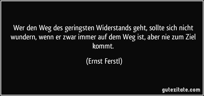 Wer den Weg des geringsten Widerstands geht, sollte sich nicht wundern, wenn er zwar immer auf dem Weg ist, aber nie zum Ziel kommt. (Ernst Ferstl)