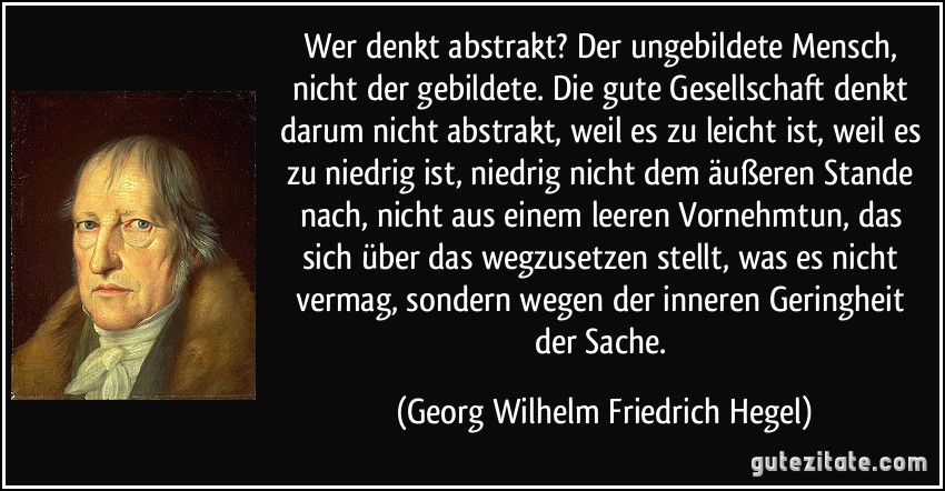 Wer denkt abstrakt? Der ungebildete Mensch, nicht der gebildete. Die gute Gesellschaft denkt darum nicht abstrakt, weil es zu leicht ist, weil es zu niedrig ist, niedrig nicht dem äußeren Stande nach, nicht aus einem leeren Vornehmtun, das sich über das wegzusetzen stellt, was es nicht vermag, sondern wegen der inneren Geringheit der Sache. (Georg Wilhelm Friedrich Hegel)