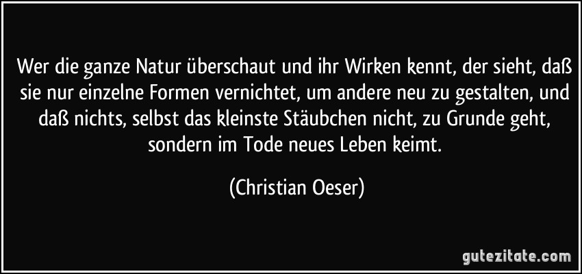 Wer die ganze Natur überschaut und ihr Wirken kennt, der sieht, daß sie nur einzelne Formen vernichtet, um andere neu zu gestalten, und daß nichts, selbst das kleinste Stäubchen nicht, zu Grunde geht, sondern im Tode neues Leben keimt. (Christian Oeser)