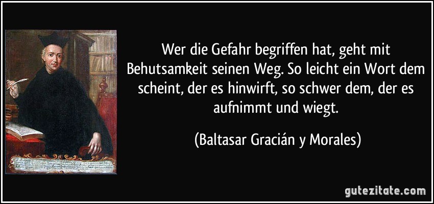 Wer die Gefahr begriffen hat, geht mit Behutsamkeit seinen Weg. So leicht ein Wort dem scheint, der es hinwirft, so schwer dem, der es aufnimmt und wiegt. (Baltasar Gracián y Morales)