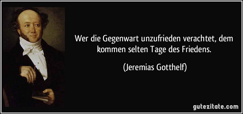 Wer die Gegenwart unzufrieden verachtet, dem kommen selten Tage des Friedens. (Jeremias Gotthelf)