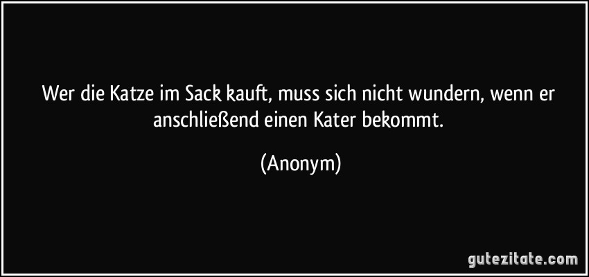 Wer die Katze im Sack kauft, muss sich nicht wundern, wenn er anschließend einen Kater bekommt. (Anonym)