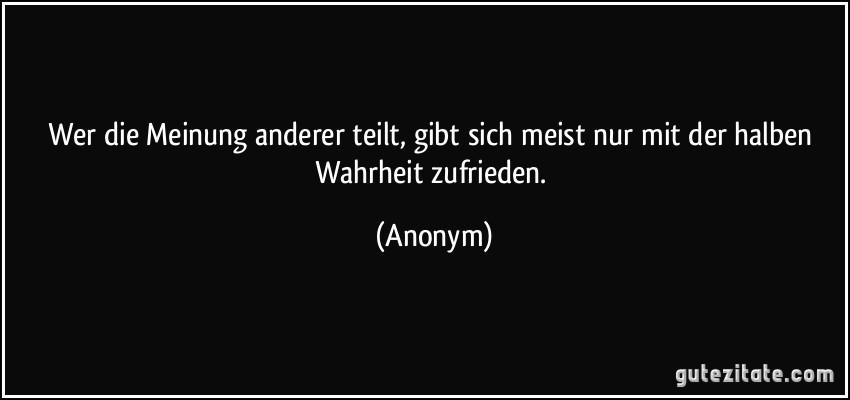 Wer die Meinung anderer teilt, gibt sich meist nur mit der halben Wahrheit zufrieden. (Anonym)