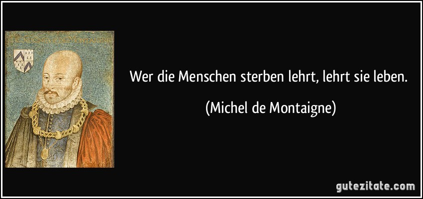 Wer die Menschen sterben lehrt, lehrt sie leben. (Michel de Montaigne)