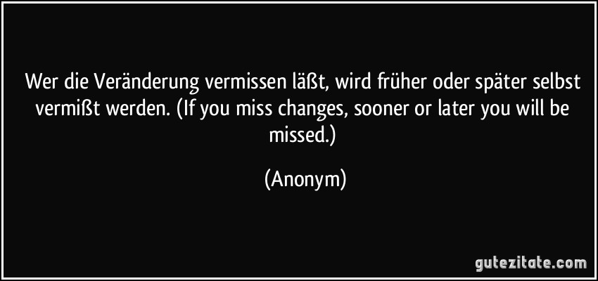 Wer die Veränderung vermissen läßt, wird früher oder später selbst vermißt werden. (If you miss changes, sooner or later you will be missed.) (Anonym)