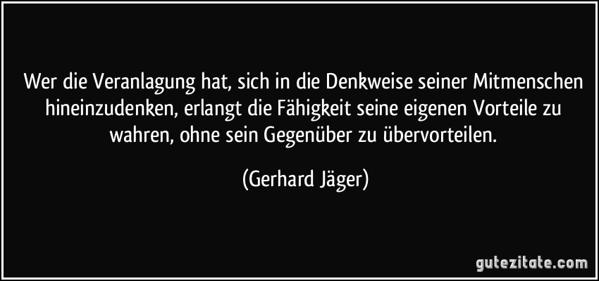 Wer die Veranlagung hat, sich in die Denkweise seiner Mitmenschen hineinzudenken, erlangt die Fähigkeit seine eigenen Vorteile zu wahren, ohne sein Gegenüber zu übervorteilen. (Gerhard Jäger)