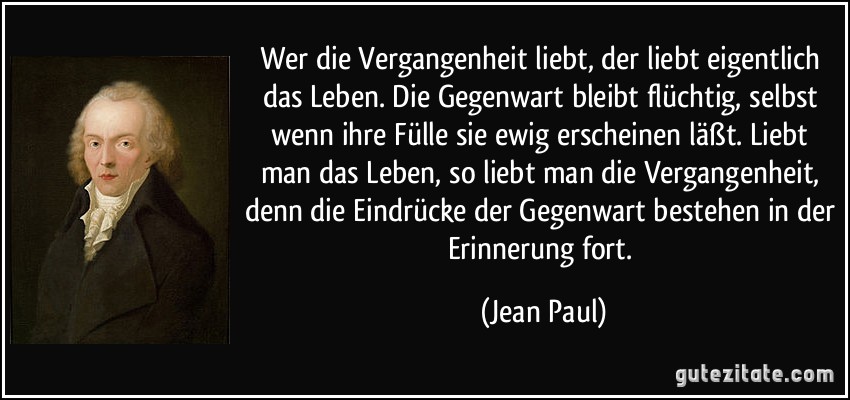 Wer die Vergangenheit liebt, der liebt eigentlich das Leben. Die Gegenwart bleibt flüchtig, selbst wenn ihre Fülle sie ewig erscheinen läßt. Liebt man das Leben, so liebt man die Vergangenheit, denn die Eindrücke der Gegenwart bestehen in der Erinnerung fort. (Jean Paul)