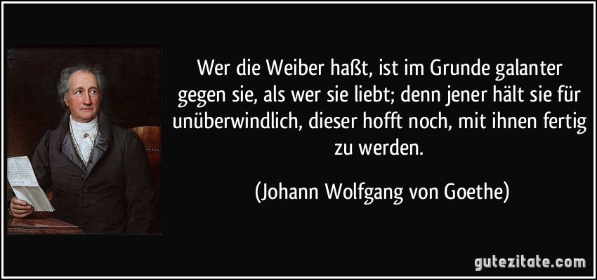 Wer die Weiber haßt, ist im Grunde galanter gegen sie, als wer sie liebt; denn jener hält sie für unüberwindlich, dieser hofft noch, mit ihnen fertig zu werden. (Johann Wolfgang von Goethe)