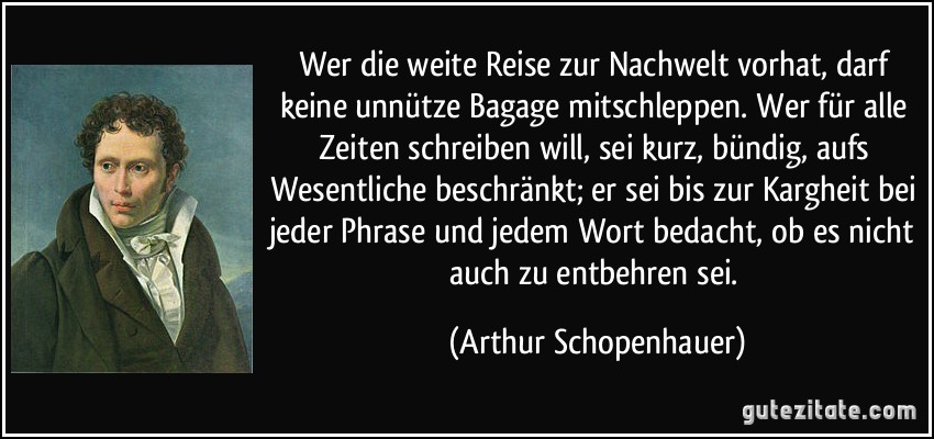 Wer die weite Reise zur Nachwelt vorhat, darf keine unnütze Bagage mitschleppen. Wer für alle Zeiten schreiben will, sei kurz, bündig, aufs Wesentliche beschränkt; er sei bis zur Kargheit bei jeder Phrase und jedem Wort bedacht, ob es nicht auch zu entbehren sei. (Arthur Schopenhauer)