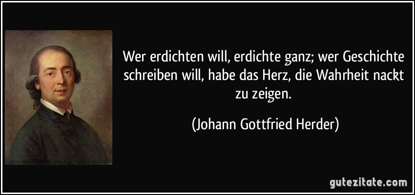 Wer erdichten will, erdichte ganz; wer Geschichte schreiben will, habe das Herz, die Wahrheit nackt zu zeigen. (Johann Gottfried Herder)