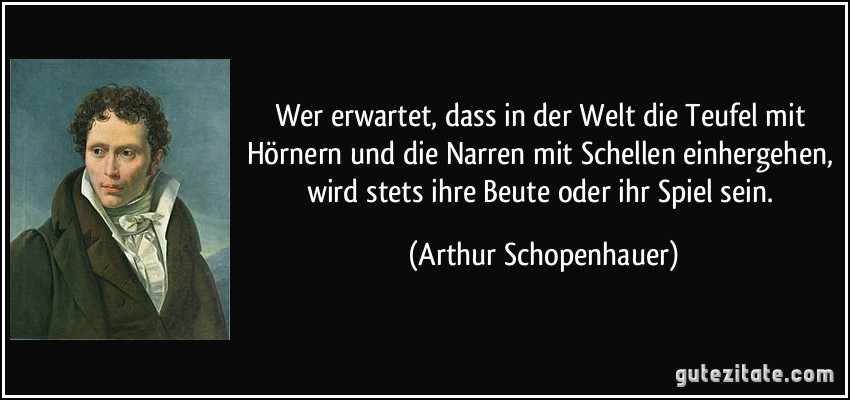 Wer erwartet, dass in der Welt die Teufel mit Hörnern und die Narren mit Schellen einhergehen, wird stets ihre Beute oder ihr Spiel sein. (Arthur Schopenhauer)