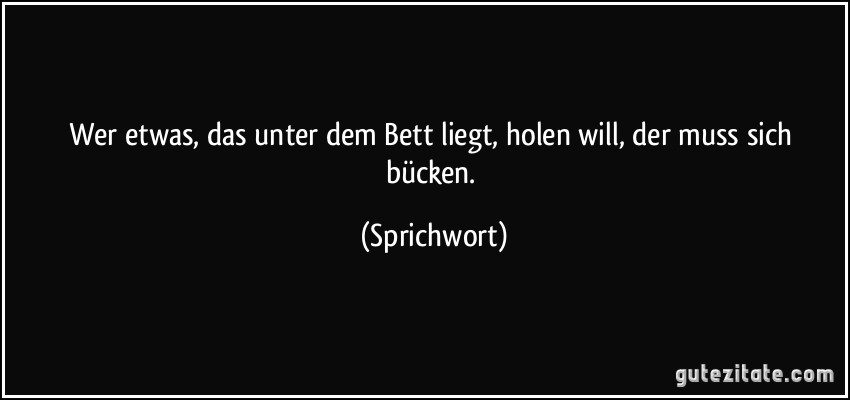 Wer etwas, das unter dem Bett liegt, holen will, der muss sich bücken. (Sprichwort)