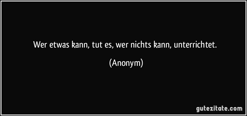 Wer etwas kann, tut es, wer nichts kann, unterrichtet. (Anonym)