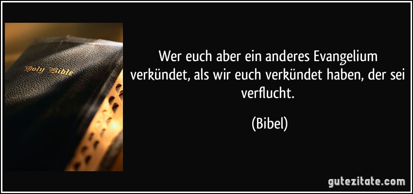 Wer euch aber ein anderes Evangelium verkündet, als wir euch verkündet haben, der sei verflucht. (Bibel)