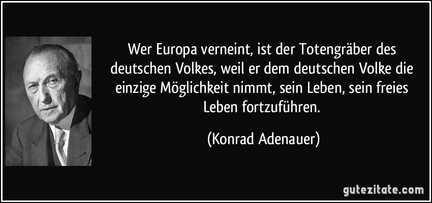 Wer Europa verneint, ist der Totengräber des deutschen Volkes, weil er dem deutschen Volke die einzige Möglichkeit nimmt, sein Leben, sein freies Leben fortzuführen. (Konrad Adenauer)