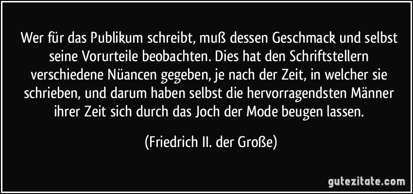 Wer für das Publikum schreibt, muß dessen Geschmack und selbst seine Vorurteile beobachten. Dies hat den Schriftstellern verschiedene Nüancen gegeben, je nach der Zeit, in welcher sie schrieben, und darum haben selbst die hervorragendsten Männer ihrer Zeit sich durch das Joch der Mode beugen lassen. (Friedrich II. der Große)