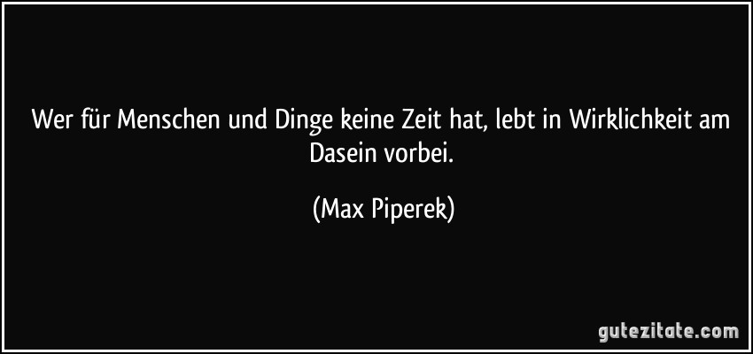 Wer für Menschen und Dinge keine Zeit hat, lebt in Wirklichkeit am Dasein vorbei. (Max Piperek)