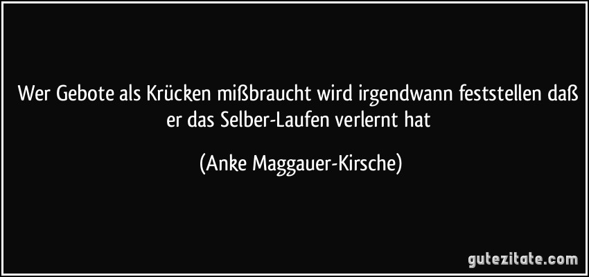 Wer Gebote als Krücken mißbraucht wird irgendwann feststellen daß er das Selber-Laufen verlernt hat (Anke Maggauer-Kirsche)