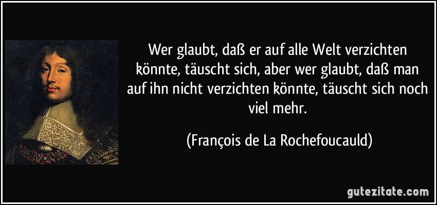 Wer glaubt, daß er auf alle Welt verzichten könnte, täuscht sich, aber wer glaubt, daß man auf ihn nicht verzichten könnte, täuscht sich noch viel mehr. (François de La Rochefoucauld)