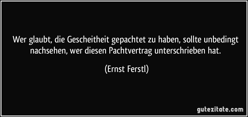 Wer glaubt, die Gescheitheit gepachtet zu haben, sollte unbedingt nachsehen, wer diesen Pachtvertrag unterschrieben hat. (Ernst Ferstl)