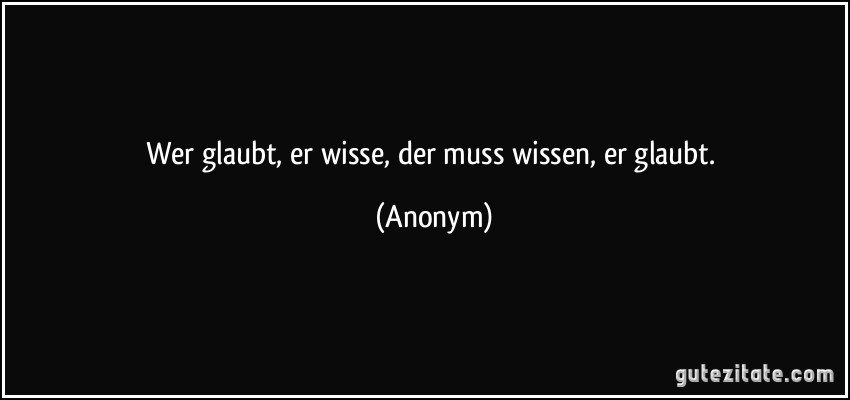 Wer glaubt, er wisse, der muss wissen, er glaubt. (Anonym)