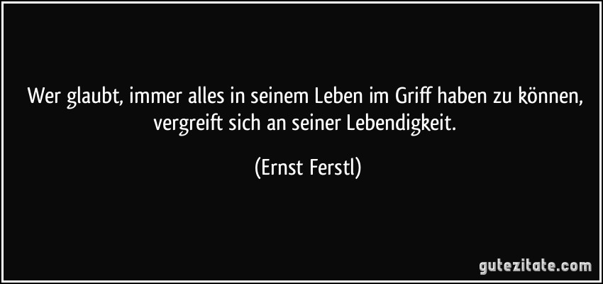 Wer glaubt, immer alles in seinem Leben im Griff haben zu können, vergreift sich an seiner Lebendigkeit. (Ernst Ferstl)